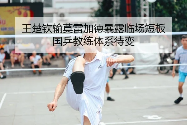 王楚钦输莫雷加德暴露临场短板 国乒教练体系待变